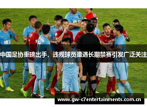 中国足协重磅出手，违规球员遭遇长期禁赛引发广泛关注