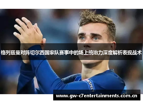 格列兹曼对阵切尔西国家队赛事中的场上统治力深度解析表现战术